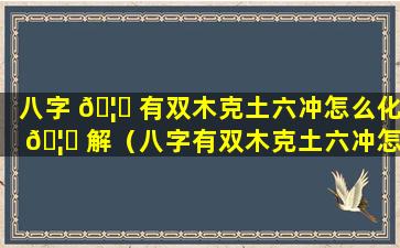 八字 🦊 有双木克土六冲怎么化 🦍 解（八字有双木克土六冲怎么化解财运）